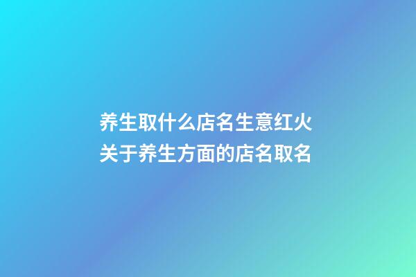 养生取什么店名生意红火 关于养生方面的店名取名